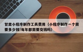 克孜勒苏甘肃小程序制作工具费用（小程序制作一个需要多少钱!每年都需要交钱吗）