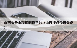 克孜勒苏山西头条小程序制作平台（山西视点今日头条）